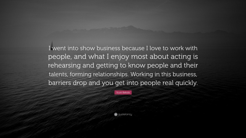 Scott Bakula Quote: “I went into show business because I love to work with people, and what I enjoy most about acting is rehearsing and getting to know people and their talents, forming relationships. Working in this business, barriers drop and you get into people real quickly.”