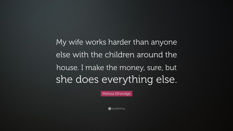 Melissa Etheridge Quote: “My wife works harder than anyone else with the children around the house. I make the money, sure, but she does everything else.”