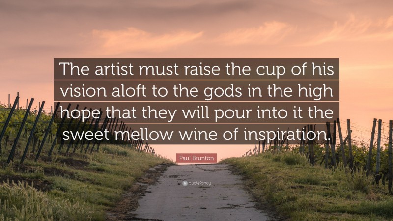 Paul Brunton Quote: “The artist must raise the cup of his vision aloft to the gods in the high hope that they will pour into it the sweet mellow wine of inspiration.”