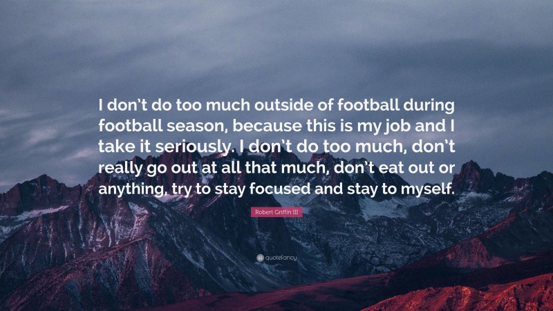 Robert Griffin III Quote: “I don’t do too much outside of football during football season, because this is my job and I take it seriously. I don’t do too much, don’t really go out at all that much, don’t eat out or anything, try to stay focused and stay to myself.”