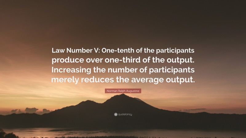 Norman Ralph Augustine Quote: “Law Number V: One-tenth of the participants produce over one-third of the output. Increasing the number of participants merely reduces the average output.”