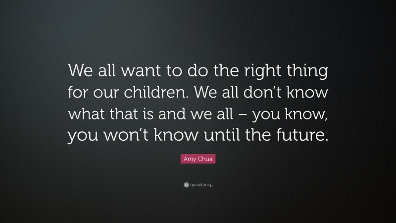 Amy Chua Quote: “We all want to do the right thing for our children. We all don’t know what that is and we all – you know, you won’t know until the future.”