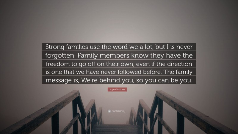 Joyce Brothers Quote: “Strong families use the word we a lot, but I is never forgotten. Family members know they have the freedom to go off on their own, even if the direction is one that we have never followed before. The family message is, We’re behind you, so you can be you.”