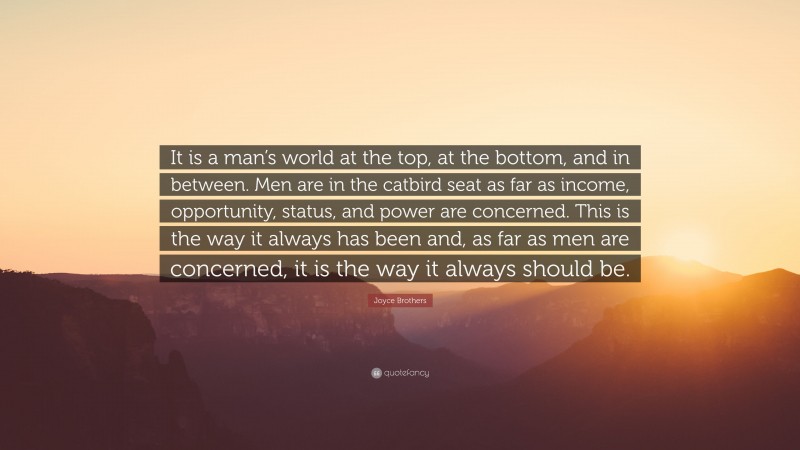 Joyce Brothers Quote: “It is a man’s world at the top, at the bottom, and in between. Men are in the catbird seat as far as income, opportunity, status, and power are concerned. This is the way it always has been and, as far as men are concerned, it is the way it always should be.”