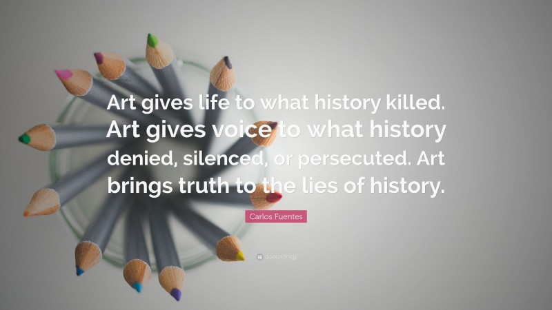 Carlos Fuentes Quote: “Art gives life to what history killed. Art gives voice to what history denied, silenced, or persecuted. Art brings truth to the lies of history.”