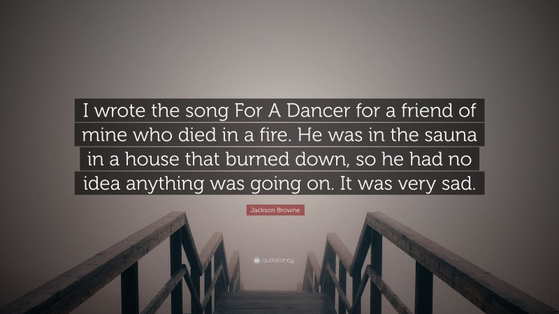 Jackson Browne Quote: “I wrote the song For A Dancer for a friend of mine who died in a fire. He was in the sauna in a house that burned down, so he had no idea anything was going on. It was very sad.”