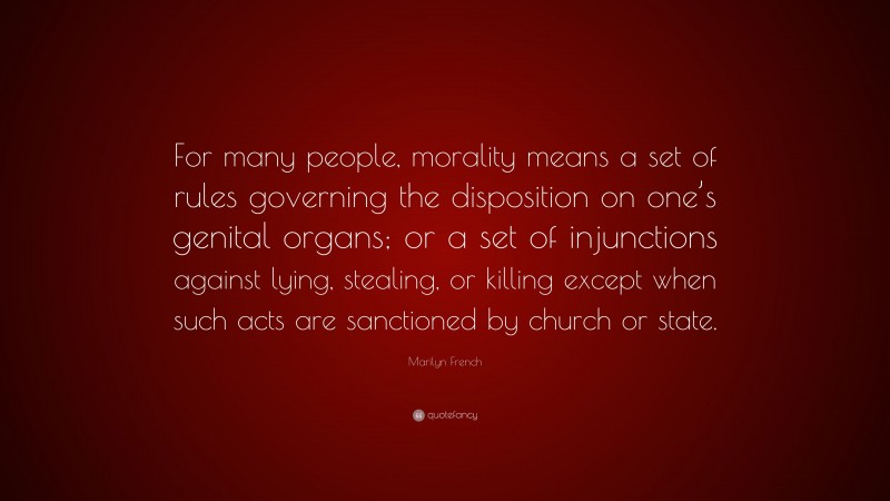 Marilyn French Quote: “For many people, morality means a set of rules governing the disposition on one’s genital organs; or a set of injunctions against lying, stealing, or killing except when such acts are sanctioned by church or state.”