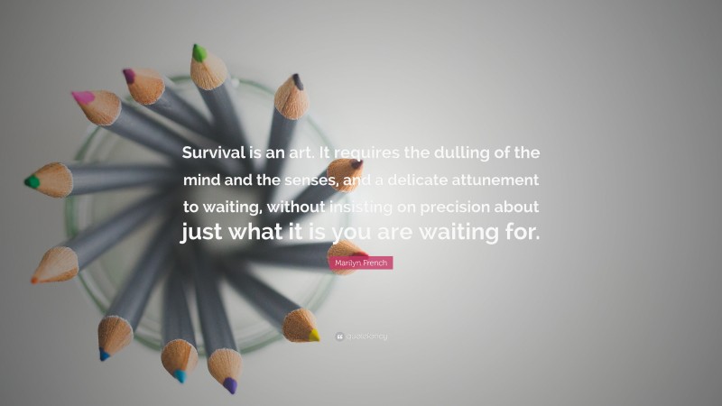 Marilyn French Quote: “Survival is an art. It requires the dulling of the mind and the senses, and a delicate attunement to waiting, without insisting on precision about just what it is you are waiting for.”