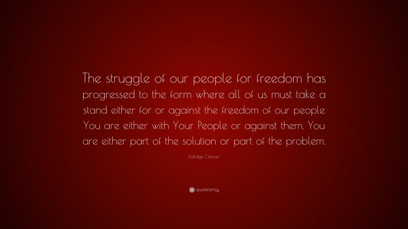 Eldridge Cleaver Quote: “The struggle of our people for freedom has progressed to the form where all of us must take a stand either for or against the freedom of our people You are either with Your People or against them. You are either part of the solution or part of the problem.”