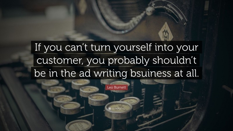 Leo Burnett Quote: “If you can’t turn yourself into your customer, you probably shouldn’t be in the ad writing bsuiness at all.”