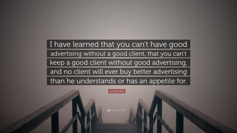 Leo Burnett Quote: “I have learned that you can’t have good advertising without a good client, that you can’t keep a good client without good advertising, and no client will ever buy better advertising than he understands or has an appetite for.”