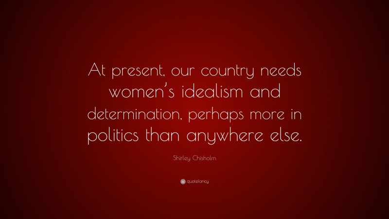 Shirley Chisholm Quote: “At present, our country needs women’s idealism and determination, perhaps more in politics than anywhere else.”
