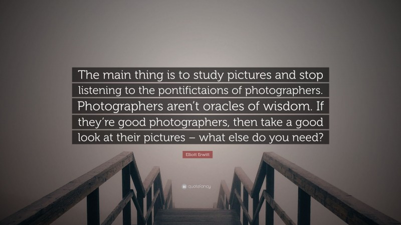 Elliott Erwitt Quote: “The main thing is to study pictures and stop listening to the pontifictaions of photographers. Photographers aren’t oracles of wisdom. If they’re good photographers, then take a good look at their pictures – what else do you need?”