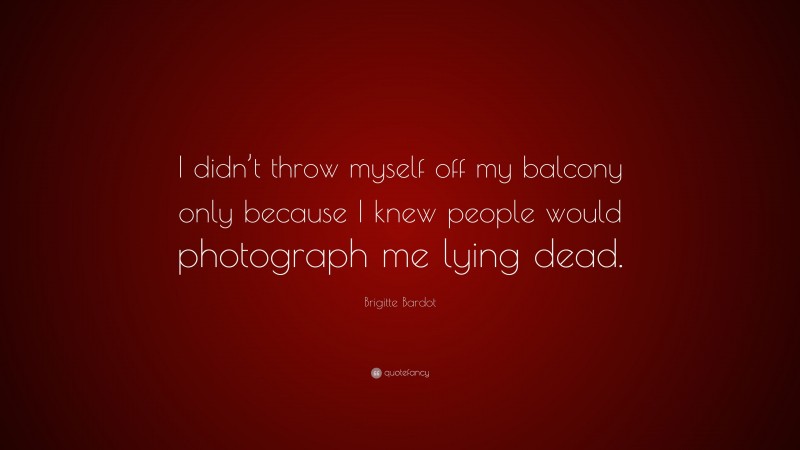 Brigitte Bardot Quote: “I didn’t throw myself off my balcony only because I knew people would photograph me lying dead.”