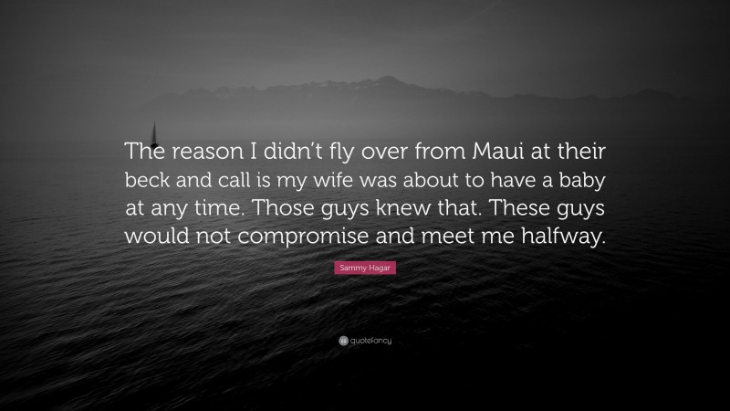 Sammy Hagar Quote: “The reason I didn’t fly over from Maui at their beck and call is my wife was about to have a baby at any time. Those guys knew that. These guys would not compromise and meet me halfway.”