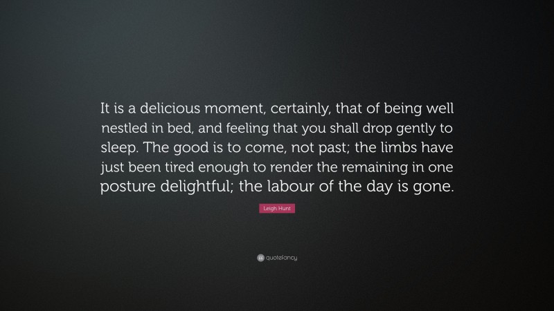 Leigh Hunt Quote: “It is a delicious moment, certainly, that of being well nestled in bed, and feeling that you shall drop gently to sleep. The good is to come, not past; the limbs have just been tired enough to render the remaining in one posture delightful; the labour of the day is gone.”