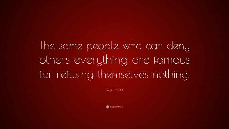 Leigh Hunt Quote: “The same people who can deny others everything are famous for refusing themselves nothing.”