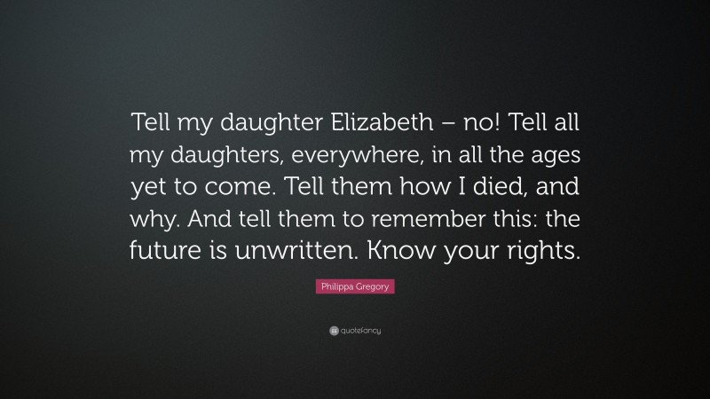 Philippa Gregory Quote: “Tell my daughter Elizabeth – no! Tell all my daughters, everywhere, in all the ages yet to come. Tell them how I died, and why. And tell them to remember this: the future is unwritten. Know your rights.”