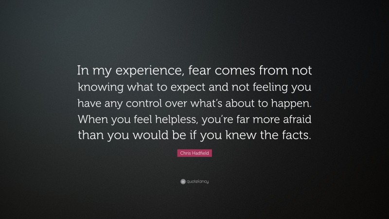 Chris Hadfield Quote: “In my experience, fear comes from not knowing what to expect and not feeling you have any control over what’s about to happen. When you feel helpless, you’re far more afraid than you would be if you knew the facts.”