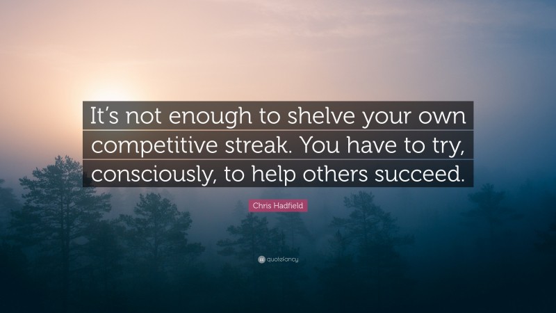 Chris Hadfield Quote: “It’s not enough to shelve your own competitive streak. You have to try, consciously, to help others succeed.”