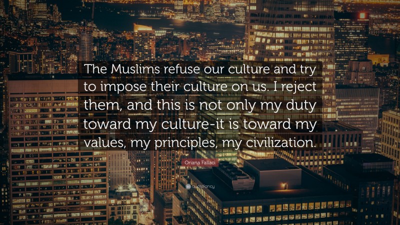 Oriana Fallaci Quote: “The Muslims refuse our culture and try to impose their culture on us. I reject them, and this is not only my duty toward my culture-it is toward my values, my principles, my civilization.”