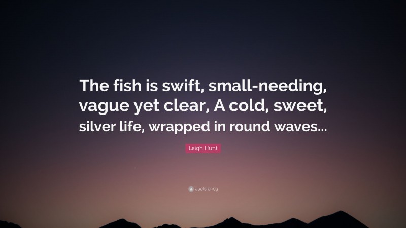 Leigh Hunt Quote: “The fish is swift, small-needing, vague yet clear, A cold, sweet, silver life, wrapped in round waves...”