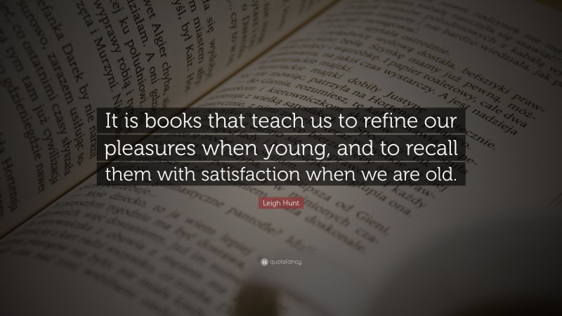 Leigh Hunt Quote: “It is books that teach us to refine our pleasures when young, and to recall them with satisfaction when we are old.”