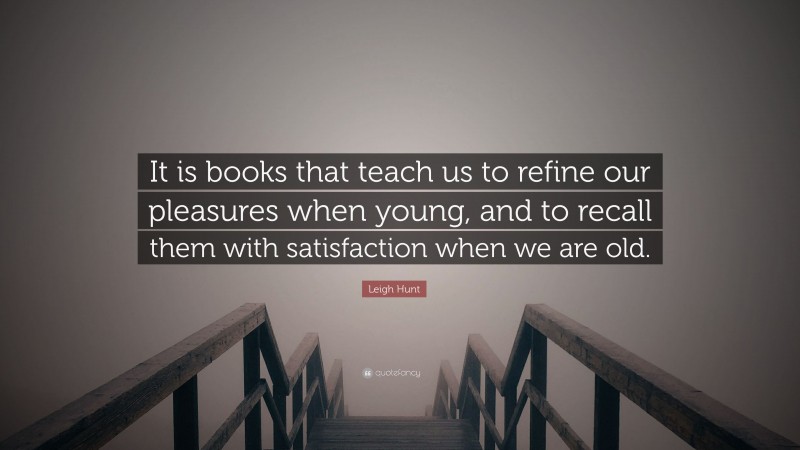 Leigh Hunt Quote: “It is books that teach us to refine our pleasures when young, and to recall them with satisfaction when we are old.”