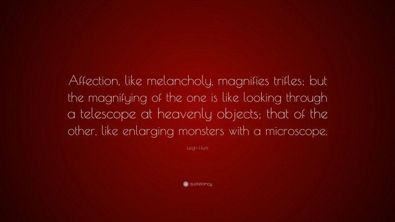 Leigh Hunt Quote: “Affection, like melancholy, magnifies trifles; but the magnifying of the one is like looking through a telescope at heavenly objects; that of the other, like enlarging monsters with a microscope.”