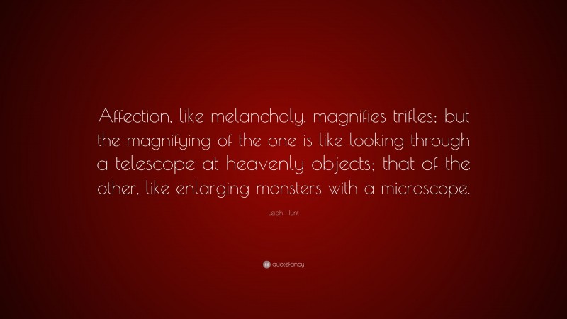 Leigh Hunt Quote: “Affection, like melancholy, magnifies trifles; but the magnifying of the one is like looking through a telescope at heavenly objects; that of the other, like enlarging monsters with a microscope.”