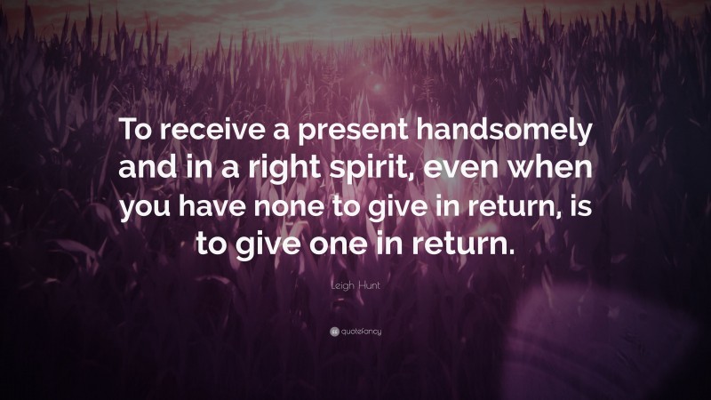 Leigh Hunt Quote: “To receive a present handsomely and in a right spirit, even when you have none to give in return, is to give one in return.”