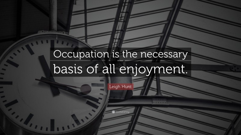 Leigh Hunt Quote: “Occupation is the necessary basis of all enjoyment.”
