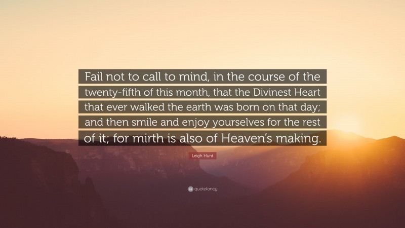 Leigh Hunt Quote: “Fail not to call to mind, in the course of the twenty-fifth of this month, that the Divinest Heart that ever walked the earth was born on that day; and then smile and enjoy yourselves for the rest of it; for mirth is also of Heaven’s making.”