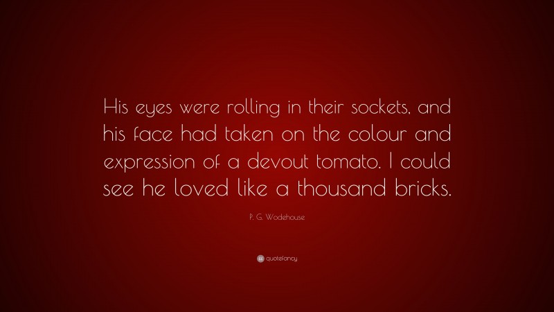 P. G. Wodehouse Quote: “His eyes were rolling in their sockets, and his face had taken on the colour and expression of a devout tomato. I could see he loved like a thousand bricks.”