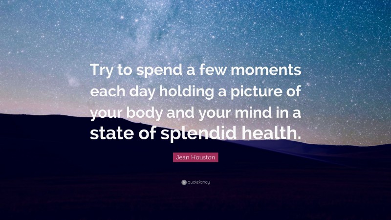 Jean Houston Quote: “Try to spend a few moments each day holding a picture of your body and your mind in a state of splendid health.”