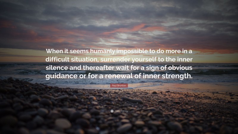 Paul Brunton Quote: “When it seems humanly impossible to do more in a difficult situation, surrender yourself to the inner silence and thereafter wait for a sign of obvious guidance or for a renewal of inner strength.”