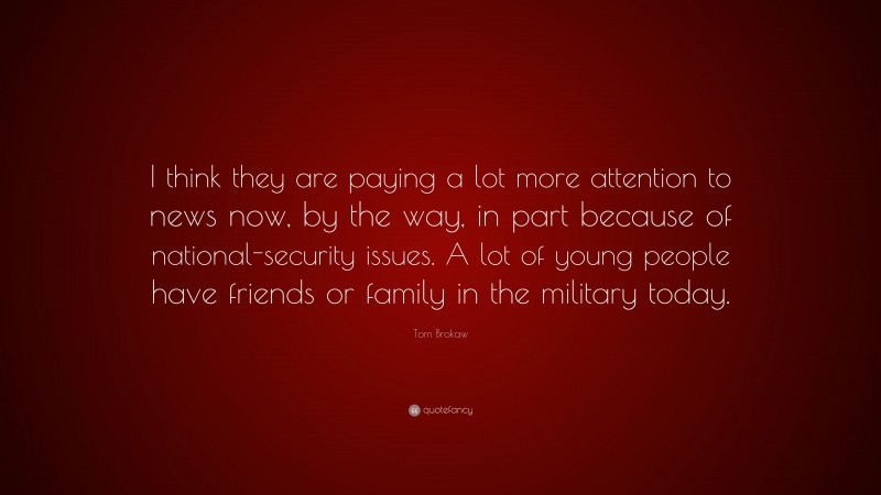 Tom Brokaw Quote: “I think they are paying a lot more attention to news now, by the way, in part because of national-security issues. A lot of young people have friends or family in the military today.”