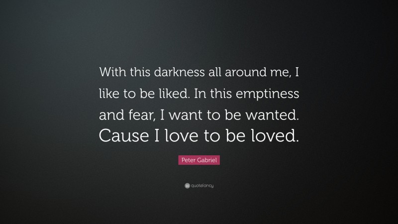 Peter Gabriel Quote: “With this darkness all around me, I like to be liked. In this emptiness and fear, I want to be wanted. Cause I love to be loved.”