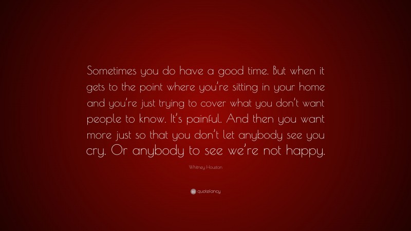 Whitney Houston Quote: “Sometimes you do have a good time. But when it gets to the point where you’re sitting in your home and you’re just trying to cover what you don’t want people to know. It’s painful. And then you want more just so that you don’t let anybody see you cry. Or anybody to see we’re not happy.”