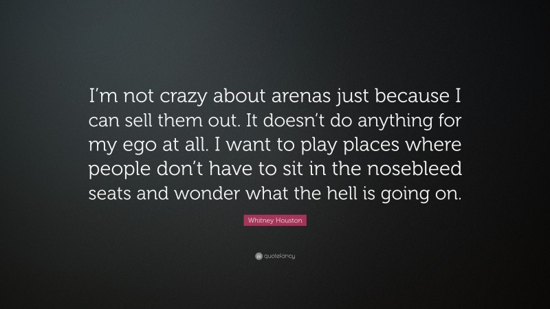 Whitney Houston Quote: “I’m not crazy about arenas just because I can sell them out. It doesn’t do anything for my ego at all. I want to play places where people don’t have to sit in the nosebleed seats and wonder what the hell is going on.”
