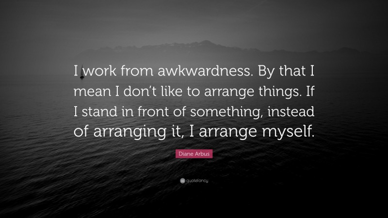 Diane Arbus Quote: “I work from awkwardness. By that I mean I don’t like to arrange things. If I stand in front of something, instead of arranging it, I arrange myself.”