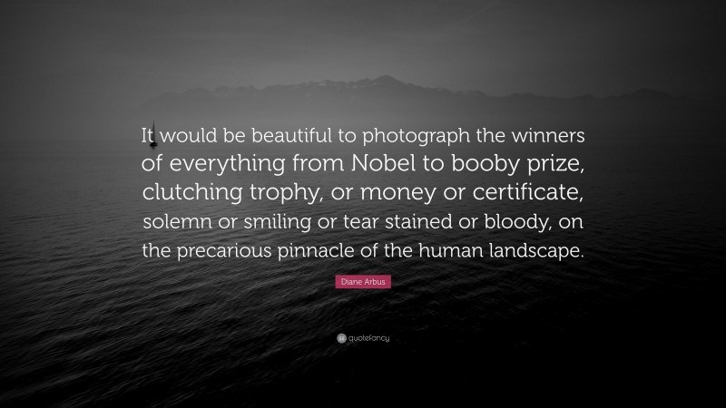 Diane Arbus Quote: “It would be beautiful to photograph the winners of everything from Nobel to booby prize, clutching trophy, or money or certificate, solemn or smiling or tear stained or bloody, on the precarious pinnacle of the human landscape.”