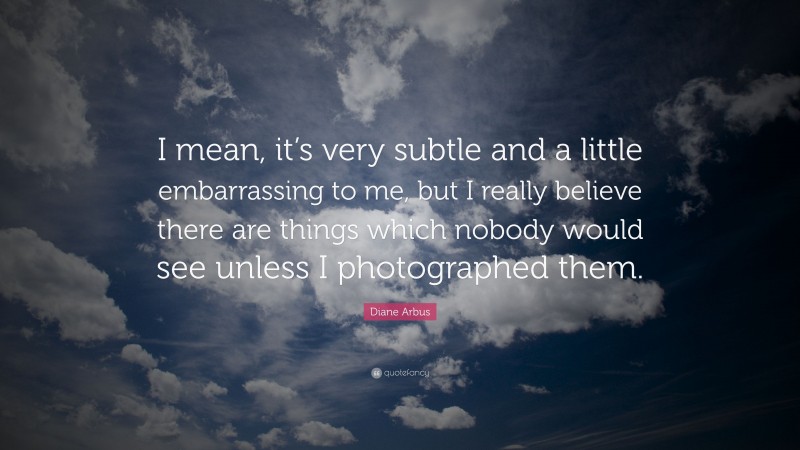 Diane Arbus Quote: “I mean, it’s very subtle and a little embarrassing to me, but I really believe there are things which nobody would see unless I photographed them.”