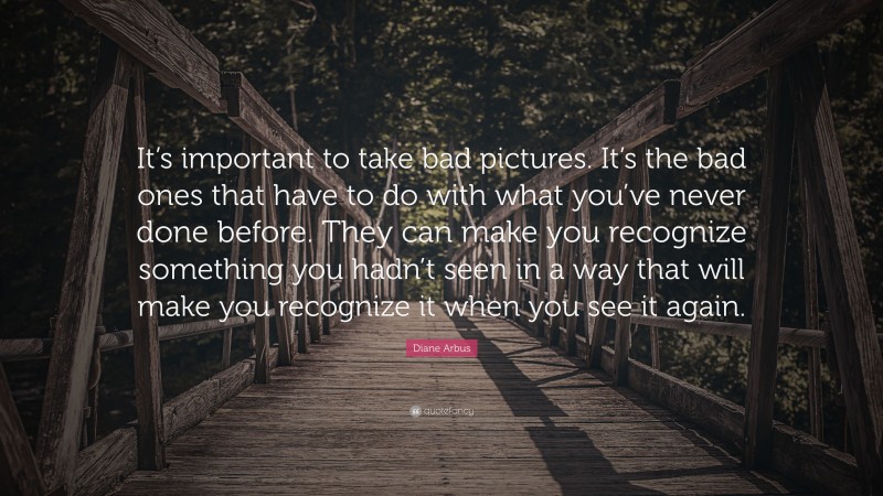 Diane Arbus Quote: “It’s important to take bad pictures. It’s the bad ones that have to do with what you’ve never done before. They can make you recognize something you hadn’t seen in a way that will make you recognize it when you see it again.”