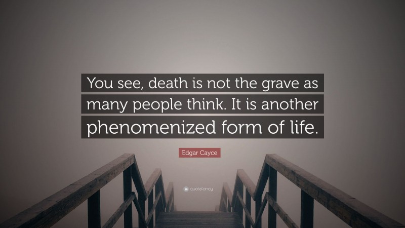 Edgar Cayce Quote: “You see, death is not the grave as many people think. It is another phenomenized form of life.”