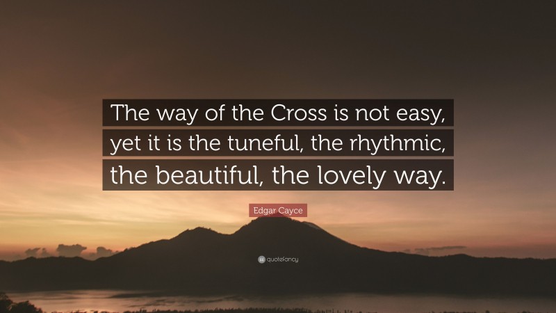 Edgar Cayce Quote: “The way of the Cross is not easy, yet it is the tuneful, the rhythmic, the beautiful, the lovely way.”
