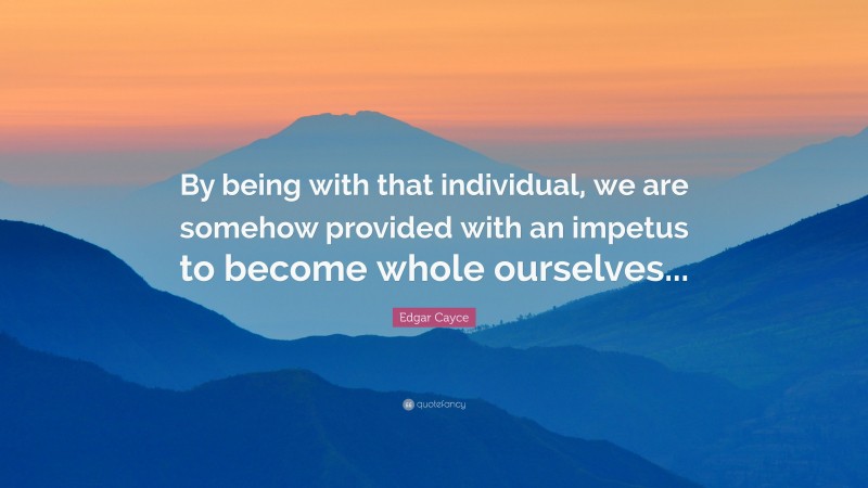 Edgar Cayce Quote: “By being with that individual, we are somehow provided with an impetus to become whole ourselves...”