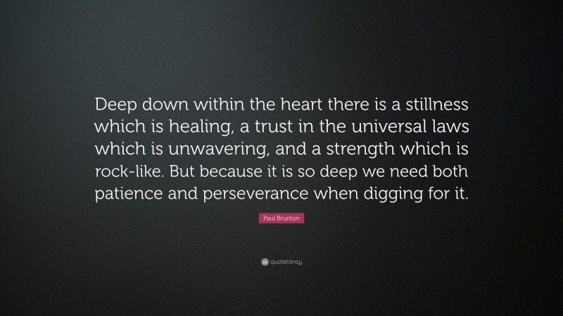 Paul Brunton Quote: “Deep down within the heart there is a stillness which is healing, a trust in the universal laws which is unwavering, and a strength which is rock-like. But because it is so deep we need both patience and perseverance when digging for it.”