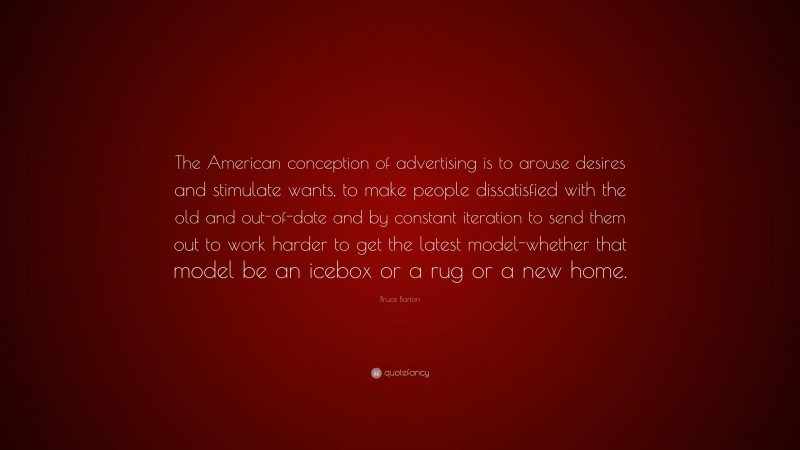 Bruce Barton Quote: “The American conception of advertising is to arouse desires and stimulate wants, to make people dissatisfied with the old and out-of-date and by constant iteration to send them out to work harder to get the latest model-whether that model be an icebox or a rug or a new home.”