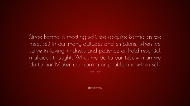 Edgar Cayce Quote: “Since karma is meeting self, we acquire karma as we meet self in our many attitudes and emotions; when we serve in loving kindness and patience or hold resentful malicious thoughts What we do to our fellow man we do to our Maker our karma or problem is within self.”